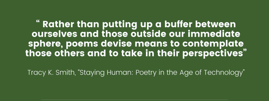 An image of a quote by Tracy K. Smith from "Staying Human: Poetry in the Age of Technology" that reads "“ Rather than putting up a buffer between ourselves and those outside our immediate sphere, poems devise means to contemplate those others and to take in their perspectives”