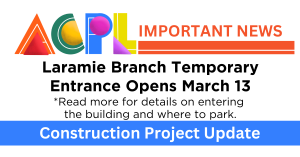 Graphic that says ACPL Important News. Laramie Branch Temporary Entrance Opens March 13. Read more for details on entering the building and where to park. Construction Project Update.